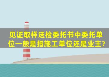 见证取样送检委托书中委托单位一般是指施工单位还是业主?