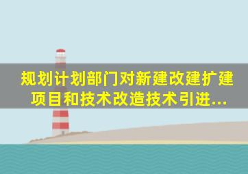 规划、计划部门――对新建、改建、扩建项目和技术改造、技术引进...