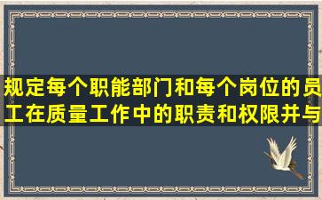 规定每个职能部门和每个岗位的员工在质量工作中的职责和权限,并与...