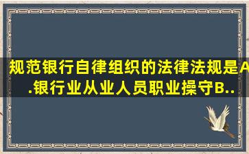 规范银行自律组织的法律法规是。A.《银行业从业人员职业操守》B....