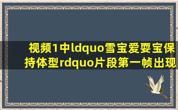视频1中“雪宝爱耍宝,保持体型”片段第一帧出现在正片《冰雪奇缘》...