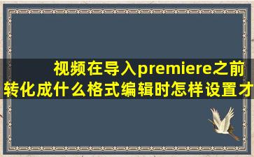 视频在导入premiere之前,转化成什么格式,编辑时怎样设置才能使导出...