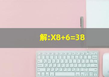 解:X8+6=38