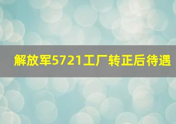 解放军5721工厂转正后待遇