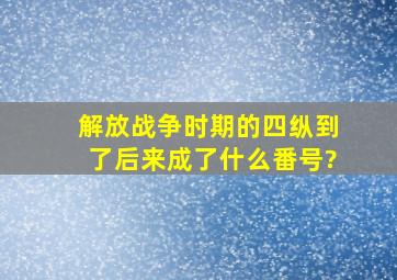 解放战争时期的四纵,到了后来成了什么番号?