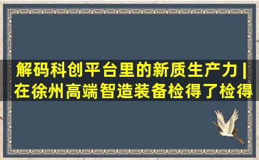 解码科创平台里的新质生产力 | 在徐州,高端智造装备检得了、检得...