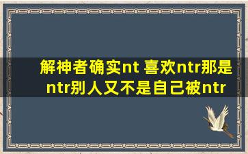 解神者确实nt 喜欢ntr那是ntr别人又不是自己被ntr 他出ntr别人的剧情...