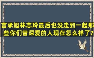 言承旭林志玲最后也没走到一起,那些你们曾深爱的人,现在怎么样了?