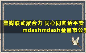 警媒联动聚合力 同心同向话平安——金昌市公安局走进市融媒体中心...