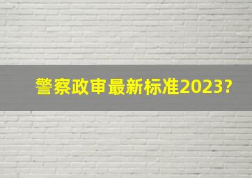 警察政审最新标准2023?