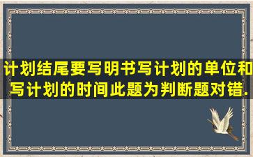 计划结尾要写明书写计划的单位和写计划的时间此题为判断题(对,错)。...