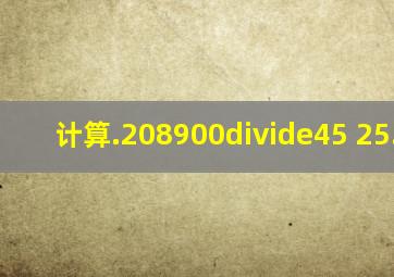 计算.208900÷45 25.68.4