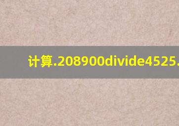 计算.208900÷4525.68.4