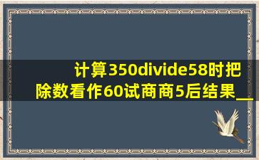 计算350÷58时,把除数看作60试商,商5后结果_____A. 商大了B. 商...