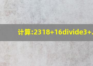 计算:2318+16÷3+...