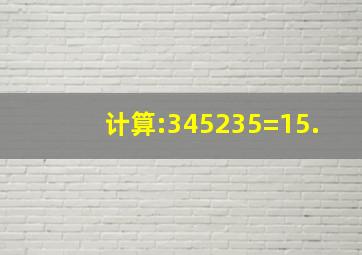 计算:345235=15.