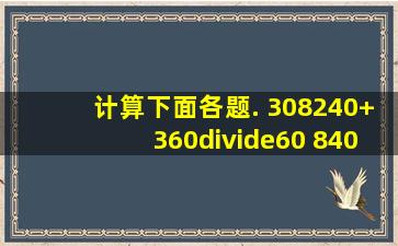 计算下面各题. 308(240+360÷60) 840÷[(205198)×...