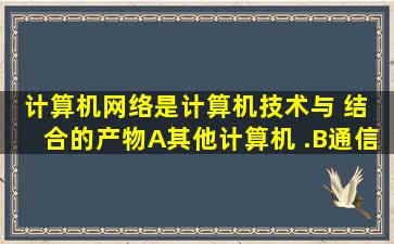 计算机网络是计算机技术与( )结 合的产物。 ( A)其他计算机 .(B)通信...