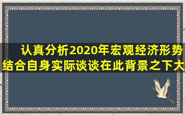 认真分析2020年宏观经济形势,结合自身实际谈谈,在此背景之下,大学生...