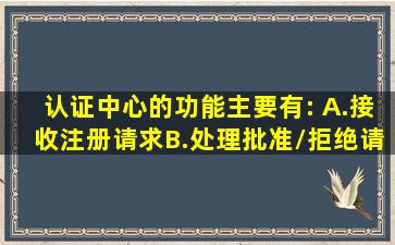 认证中心的功能主要有:( )。A.接收注册请求B.处理、批准/拒绝请求C....