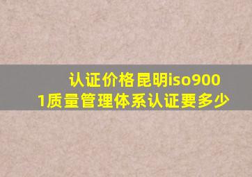 认证价格昆明iso9001质量管理体系认证要多少