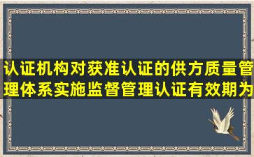 认证机构对获准认证的供方质量管理体系实施监督管理,认证有效期为( )...