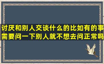 讨厌和别人交谈什么的,比如有的事需要问一下别人就不想去问。正常吗?