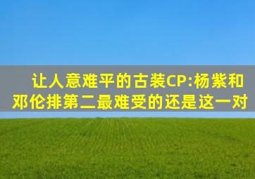 让人意难平的古装CP:杨紫和邓伦排第二,最难受的还是这一对