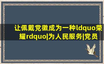 让佩戴党徽成为一种“荣耀”|为人民服务|党员|党支部|班组