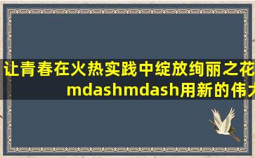 让青春在火热实践中绽放绚丽之花——用新的伟大奋斗创造新的伟业