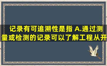 记录有可追溯性是指( )。A.通过测量或检测的记录,可以了解工程从开始...