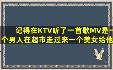 记得在KTV听了一首歌,MV是一个男人在超市,走过来一个美女给他脖子...