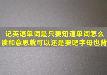 记英语单词是只要知道单词怎么读和意思就可以还是要吧字母也背