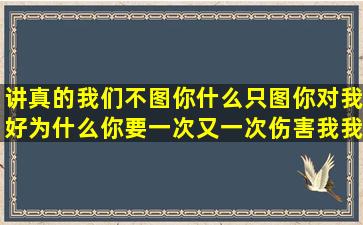 讲真的我们不图你什么只图你对我好,为什么你要一次又一次伤害我我...