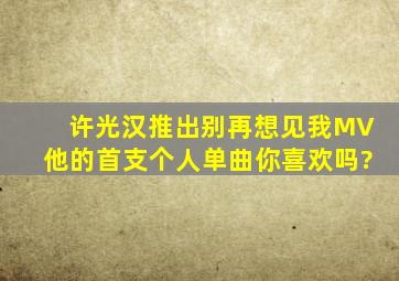 许光汉推出《别再想见我》MV,他的首支个人单曲你喜欢吗?