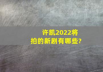 许凯2022将拍的新剧有哪些?