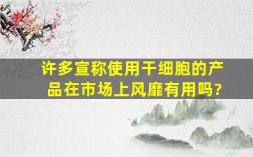 许多宣称使用干细胞的产品在市场上风靡,有用吗?