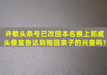 许敏头条号已改回本名换上郭威头像,宣告达到抱回亲子的兴奋吗?