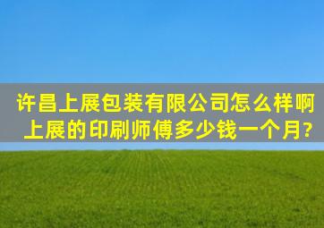 许昌上展包装有限公司怎么样啊上展的印刷师傅多少钱一个月?