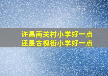 许昌南关村小学好一点还是古槐街小学好一点(