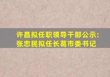 许昌拟任职领导干部公示:张忠民拟任长葛市委书记 