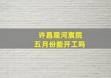 许昌观河宸院五月份能开工吗