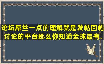 论坛屌丝一点的理解就是发帖回帖讨论的平台。那么你知道全球最有...