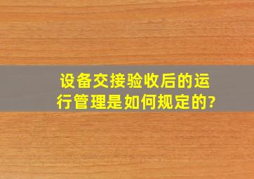 设备交接验收后的运行管理是如何规定的?