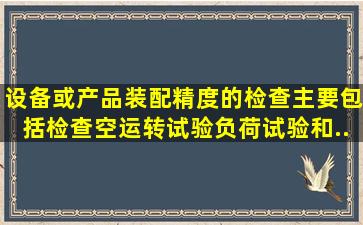 设备或产品装配精度的检查主要包括()检查、空运转试验、负荷试验和...