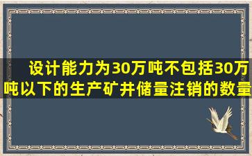 设计能力为30万吨(不包括30万吨)以下的生产矿井储量注销的数量的...