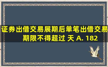 证券出借交易展期后,单笔出借交易期限不得超过( )天。 A. 182 B. 30 C...