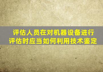 评估人员在对机器设备进行评估时应当如何利用技术鉴定(