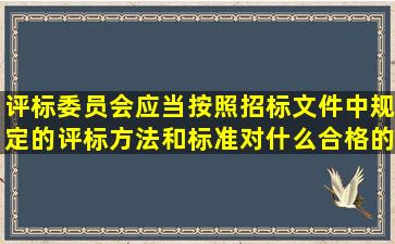 评标委员会应当按照招标文件中规定的评标方法和标准对什么合格的...