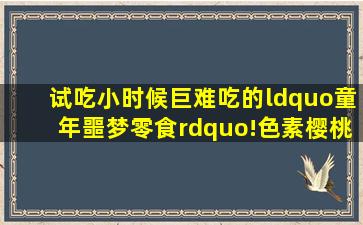 试吃小时候巨难吃的“童年噩梦零食”!色素樱桃、冬瓜糖、青红丝...